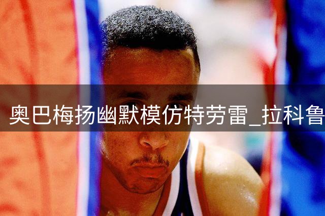 奥巴梅扬幽默模仿特劳雷 拉科鲁尼亚新援互动引发热议